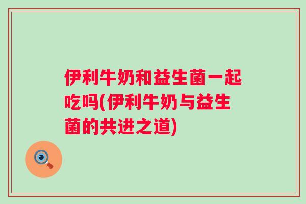 伊利牛奶和益生菌一起吃吗(伊利牛奶与益生菌的共进之道) 伊利牛奶和益生菌一起吃吗(伊利牛奶与益生菌的共进之道)