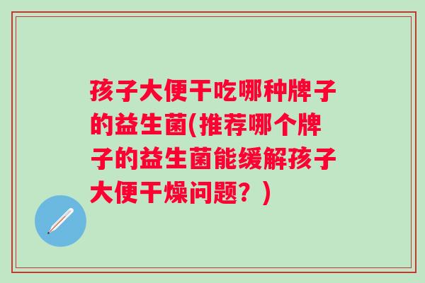 孩子大便干吃哪种牌子的益生菌(推荐哪个牌子的益生菌能缓解孩子大便干燥问题?) 孩子大便干吃哪种牌子的益生菌(推荐哪个牌子的益生菌能缓解孩子大便干燥问题?)