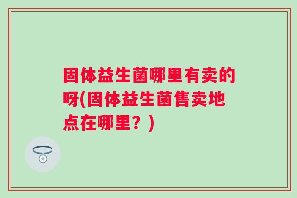 固体益生菌哪里有卖的呀(固体益生菌售卖地点在哪里?) 固体益生菌哪里有卖的呀(固体益生菌售卖地点在哪里?)