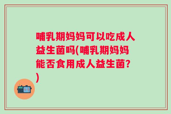哺乳期妈妈可以吃成人益生菌吗(哺乳期妈妈能否食用成人益生菌？)