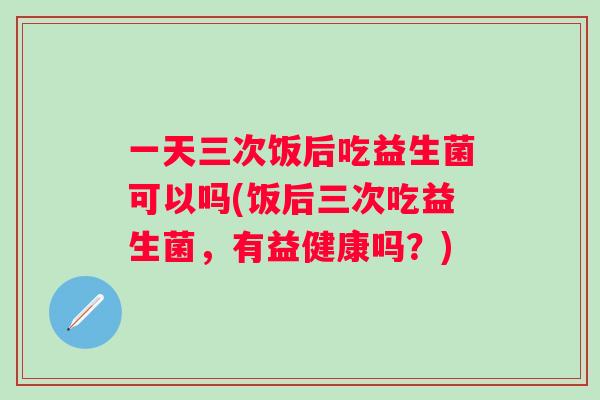 一天三次饭后吃益生菌可以吗(饭后三次吃益生菌,有益健康吗?) 一天三次饭后吃益生菌可以吗(饭后三次吃益生菌,有益健康吗?)
