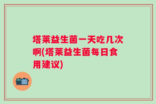 塔莱益生菌一天吃几次啊(塔莱益生菌每日食用建议)