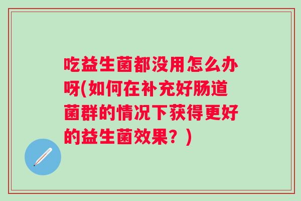 吃益生菌都没用怎么办呀(如何在补充好肠道菌群的情况下获得更好的益生菌效果?) 吃益生菌都没用怎么办呀(如何在补充好肠道菌群的情况下获得更好的益生菌效果?)