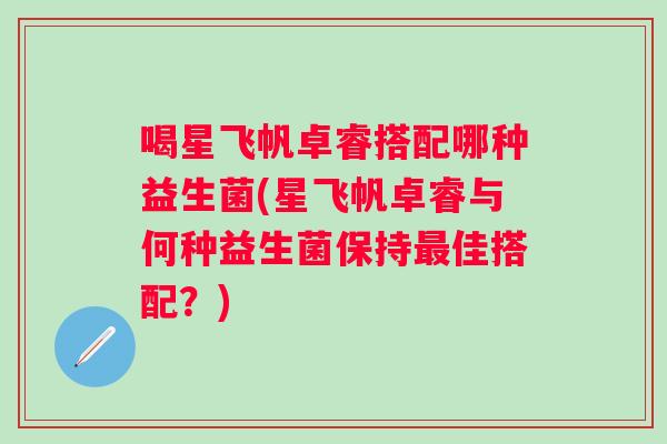 喝星飞帆卓睿搭配哪种益生菌(星飞帆卓睿与何种益生菌保持佳搭配?) 喝星飞帆卓睿搭配哪种益生菌(星飞帆卓睿与何种益生菌保持佳搭配?)