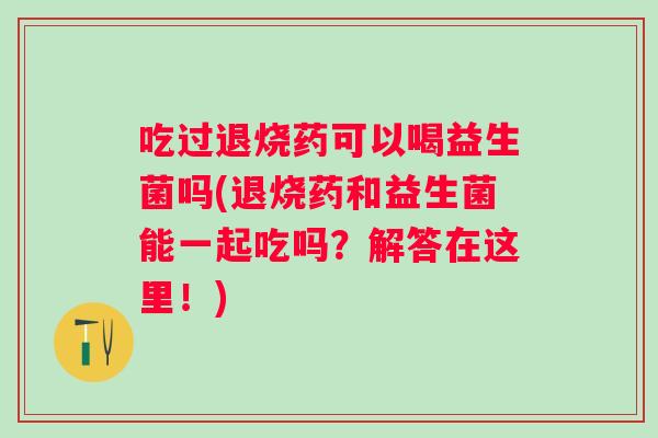 吃过退烧药可以喝益生菌吗(退烧药和益生菌能一起吃吗？解答在这里！)