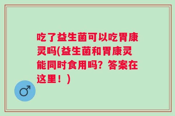 吃了益生菌可以吃胃康灵吗(益生菌和胃康灵能同时食用吗？答案在这里！)