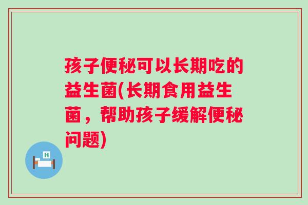 孩子可以长期吃的益生菌(长期食用益生菌,帮助孩子缓解问题) 孩子可以长期吃的益生菌(长期食用益生菌,帮助孩子缓解问题)