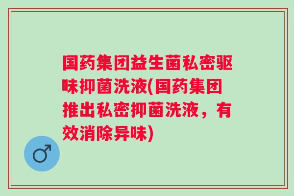 国药集团益生菌私密驱味抑菌洗液(国药集团推出私密抑菌洗液，有效消除异味)
