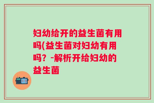 妇幼给开的益生菌有用吗(益生菌对妇幼有用吗?-解析开给妇幼的益生菌 妇幼给开的益生菌有用吗(益生菌对妇幼有用吗?-解析开给妇幼的益生菌