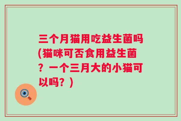 三个月猫用吃益生菌吗(猫咪可否食用益生菌?一个三月大的小猫可以吗?) 三个月猫用吃益生菌吗(猫咪可否食用益生菌?一个三月大的小猫可以吗?)