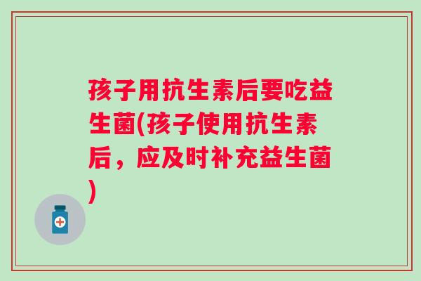 孩子用抗生素后要吃益生菌(孩子使用抗生素后，应及时补充益生菌)