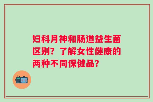 月神和肠道益生菌区别？了解女性健康的两种不同保健品？