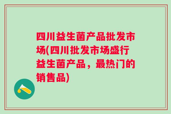 四川益生菌产品批发市场(四川批发市场盛行益生菌产品,热门的销售品) 四川益生菌产品批发市场(四川批发市场盛行益生菌产品,热门的销售品)