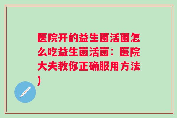医院开的益生菌活菌怎么吃益生菌活菌:医院大夫教你正确服用方法) 医院开的益生菌活菌怎么吃益生菌活菌:医院大夫教你正确服用方法)