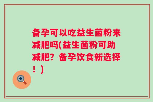 备孕可以吃益生菌粉来吗(益生菌粉可助?备孕饮食新选择!) 备孕可以吃益生菌粉来吗(益生菌粉可助?备孕饮食新选择!)