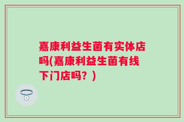 嘉康利益生菌有实体店吗(嘉康利益生菌有线下门店吗?) 嘉康利益生菌有实体店吗(嘉康利益生菌有线下门店吗?)