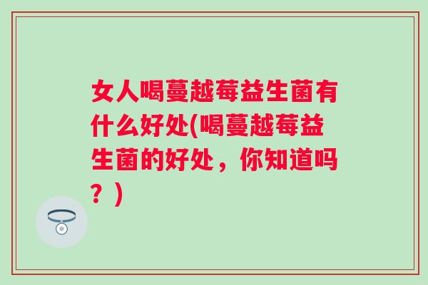 女人喝蔓越莓益生菌有什么好处(喝蔓越莓益生菌的好处,你知道吗?) 女人喝蔓越莓益生菌有什么好处(喝蔓越莓益生菌的好处,你知道吗?)