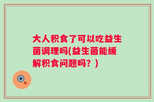 大人积食了可以吃益生菌调理吗(益生菌能缓解积食问题吗?) 大人积食了可以吃益生菌调理吗(益生菌能缓解积食问题吗?)