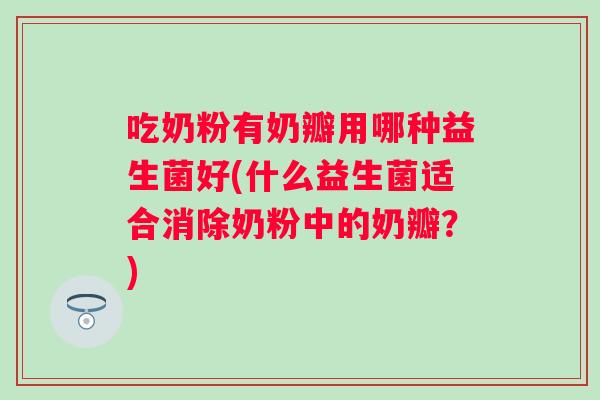 吃奶粉有奶瓣用哪种益生菌好(什么益生菌适合消除奶粉中的奶瓣？)