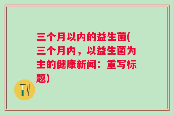 三个月以内的益生菌(三个月内，以益生菌为主的健康新闻：重写标题)