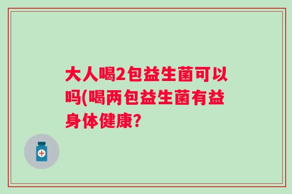大人喝2包益生菌可以吗(喝两包益生菌有益身体健康? 大人喝2包益生菌可以吗(喝两包益生菌有益身体健康?