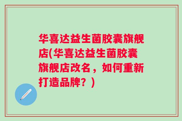 华喜达益生菌胶囊旗舰店(华喜达益生菌胶囊旗舰店改名,如何重新打造品牌?) 华喜达益生菌胶囊旗舰店(华喜达益生菌胶囊旗舰店改名,如何重新打造品牌?)