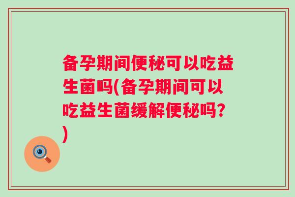备孕期间可以吃益生菌吗(备孕期间可以吃益生菌缓解吗？)