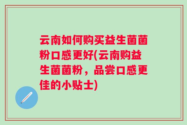 云南如何购买益生菌菌粉口感更好(云南购益生菌菌粉,品尝口感更佳的小贴士) 云南如何购买益生菌菌粉口感更好(云南购益生菌菌粉,品尝口感更佳的小贴士)