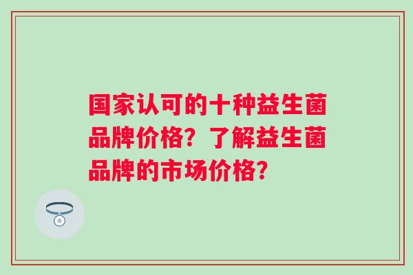 国家认可的十种益生菌品牌价格？了解益生菌品牌的市场价格？
