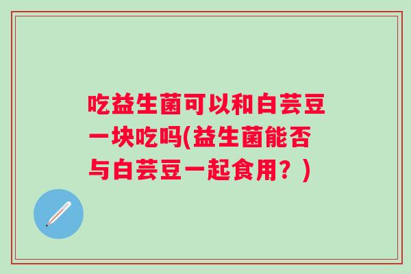 吃益生菌可以和白芸豆一块吃吗(益生菌能否与白芸豆一起食用？)