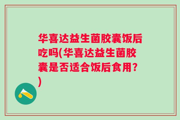华喜达益生菌胶囊饭后吃吗(华喜达益生菌胶囊是否适合饭后食用?) 华喜达益生菌胶囊饭后吃吗(华喜达益生菌胶囊是否适合饭后食用?)