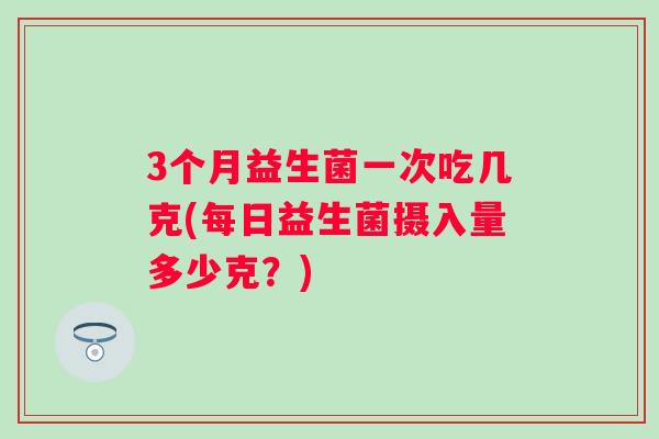 3个月益生菌一次吃几克(每日益生菌摄入量多少克?) 3个月益生菌一次吃几克(每日益生菌摄入量多少克?)