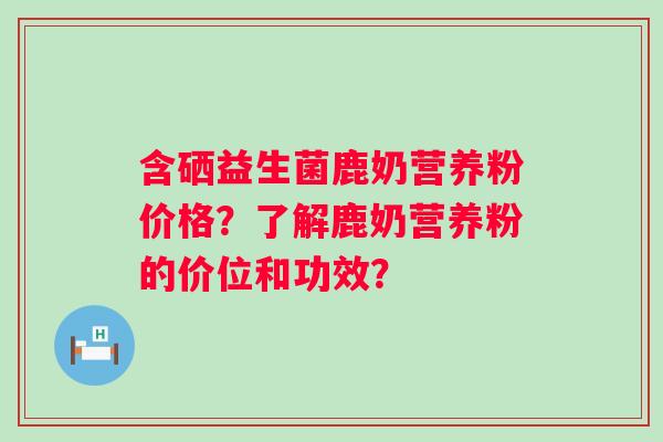 含硒益生菌鹿奶营养粉价格？了解鹿奶营养粉的价位和功效？