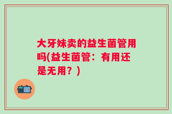 大牙妹卖的益生菌管用吗(益生菌管:有用还是无用?) 大牙妹卖的益生菌管用吗(益生菌管:有用还是无用?)