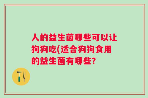 人的益生菌哪些可以让狗狗吃(适合狗狗食用的益生菌有哪些? 人的益生菌哪些可以让狗狗吃(适合狗狗食用的益生菌有哪些?