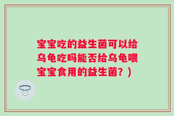 宝宝吃的益生菌可以给乌龟吃吗能否给乌龟喂宝宝食用的益生菌？)