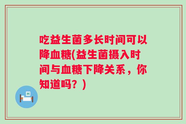 吃益生菌多长时间可以降(益生菌摄入时间与下降关系,你知道吗?) 吃益生菌多长时间可以降(益生菌摄入时间与下降关系,你知道吗?)
