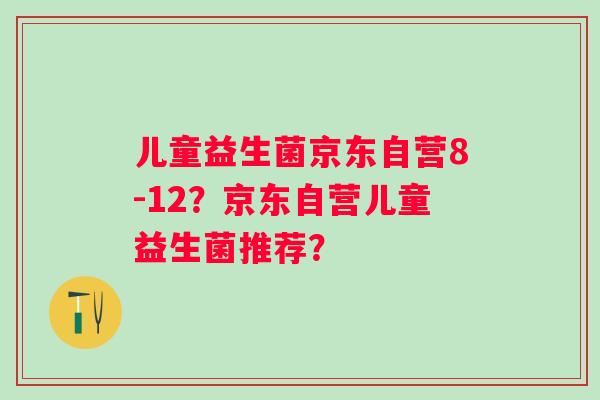 儿童益生菌京东自营8-12?京东自营儿童益生菌推荐? 儿童益生菌京东自营8-12?京东自营儿童益生菌推荐?