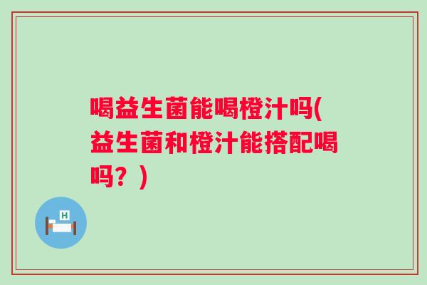 喝益生菌能喝橙汁吗(益生菌和橙汁能搭配喝吗？)