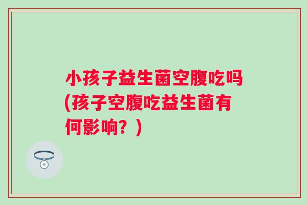 小孩子益生菌空腹吃吗(孩子空腹吃益生菌有何影响？)