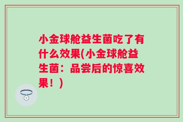 小金球舱益生菌吃了有什么效果(小金球舱益生菌:品尝后的惊喜效果!) 小金球舱益生菌吃了有什么效果(小金球舱益生菌:品尝后的惊喜效果!)