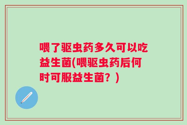 喂了驱虫药多久可以吃益生菌(喂驱虫药后何时可服益生菌?) 喂了驱虫药多久可以吃益生菌(喂驱虫药后何时可服益生菌?)