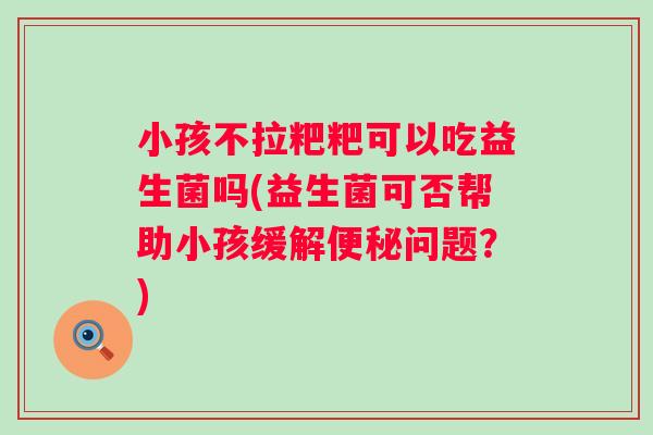 小孩不拉粑粑可以吃益生菌吗(益生菌可否帮助小孩缓解问题?) 小孩不拉粑粑可以吃益生菌吗(益生菌可否帮助小孩缓解问题?)