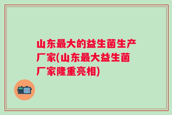 山东大的益生菌生产厂家(山东大益生菌厂家隆重亮相)
