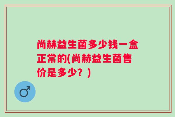 尚赫益生菌多少钱一盒正常的(尚赫益生菌售价是多少?) 尚赫益生菌多少钱一盒正常的(尚赫益生菌售价是多少?)