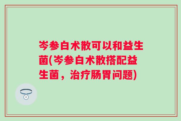 岑参白术散可以和益生菌(岑参白术散搭配益生菌,肠胃问题) 岑参白术散可以和益生菌(岑参白术散搭配益生菌,肠胃问题)