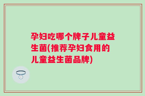 孕妇吃哪个牌子儿童益生菌(推荐孕妇食用的儿童益生菌品牌)