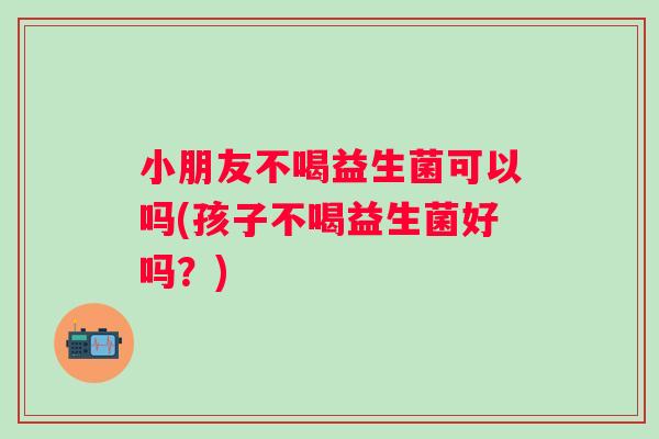 小朋友不喝益生菌可以吗(孩子不喝益生菌好吗?) 小朋友不喝益生菌可以吗(孩子不喝益生菌好吗?)