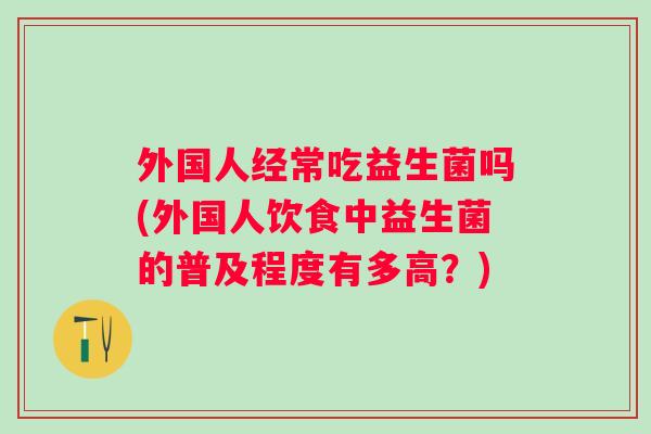 外国人经常吃益生菌吗(外国人饮食中益生菌的普及程度有多高?) 外国人经常吃益生菌吗(外国人饮食中益生菌的普及程度有多高?)