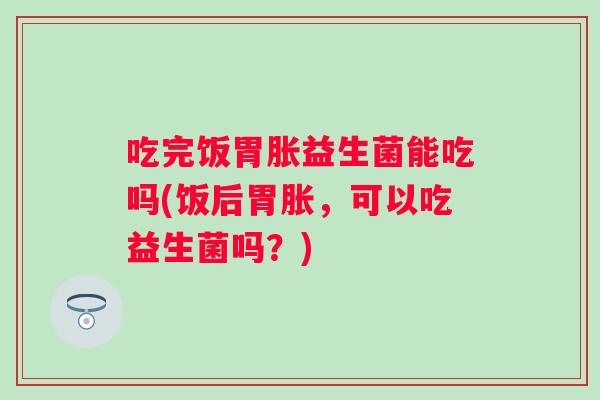 吃完饭胃胀益生菌能吃吗(饭后胃胀,可以吃益生菌吗?) 吃完饭胃胀益生菌能吃吗(饭后胃胀,可以吃益生菌吗?)